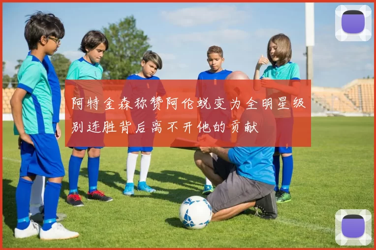 阿特金森称赞阿伦蜕变为全明星级别连胜背后离不开他的贡献