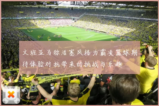 文班亚马称活塞风格为霸凌篮球期待体验对抗带来的挑战与乐趣