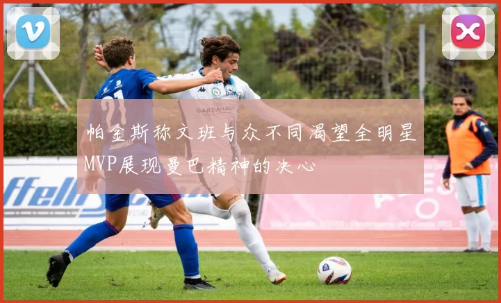 帕金斯称文班与众不同渴望全明星MVP展现曼巴精神的决心