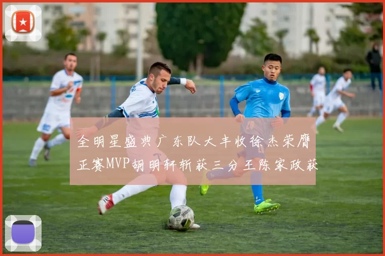 全明星盛典广东队大丰收徐杰荣膺正赛MVP胡明轩斩获三分王陈家政获星锐MVP