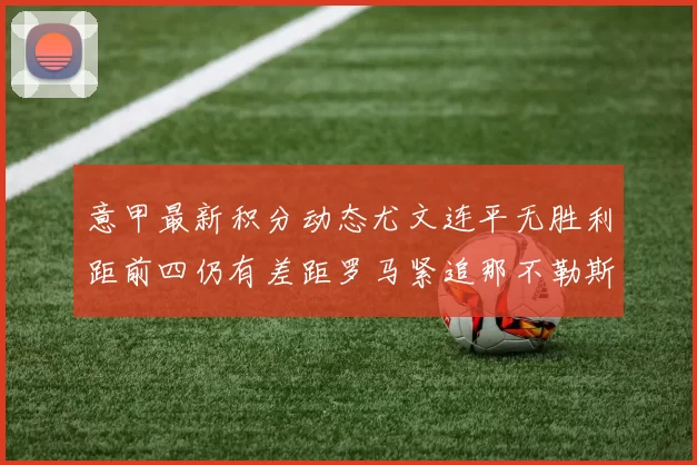 意甲最新积分动态尤文连平无胜利距前四仍有差距罗马紧追那不勒斯争夺欧冠资格