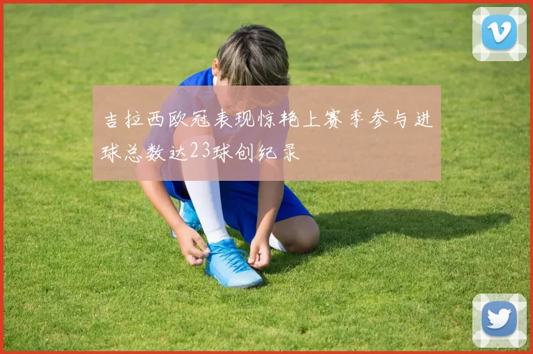 吉拉西欧冠表现惊艳上赛季参与进球总数达23球创纪录