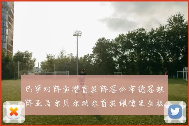 巴萨对阵黄潜首发阵容公布德容缺阵亚马尔贝尔纳尔首发佩德里坐板凳