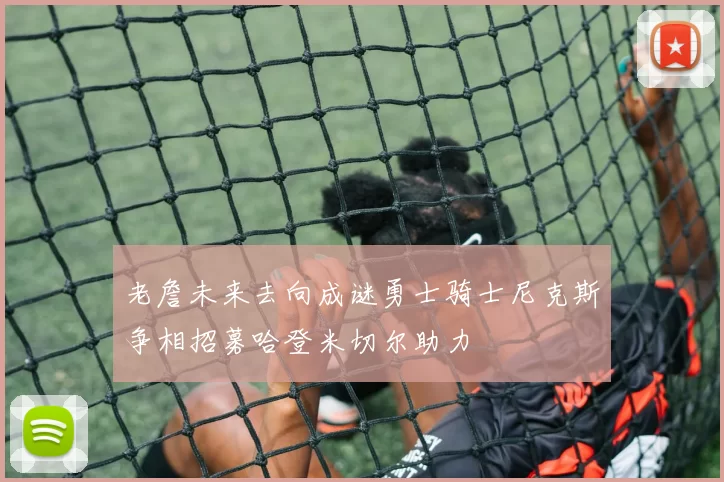老詹未来去向成谜勇士骑士尼克斯争相招募哈登米切尔助力