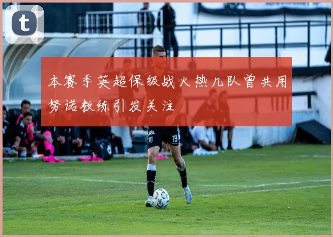 本赛季英超保级战火热几队曾共用努诺教练引发关注