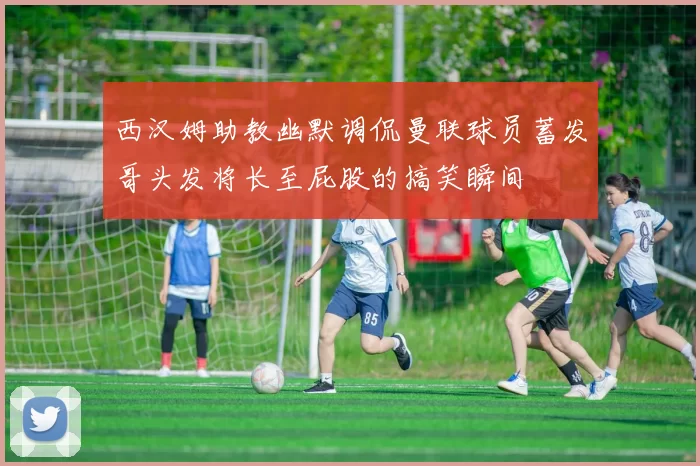 西汉姆助教幽默调侃曼联球员蓄发哥头发将长至屁股的搞笑瞬间