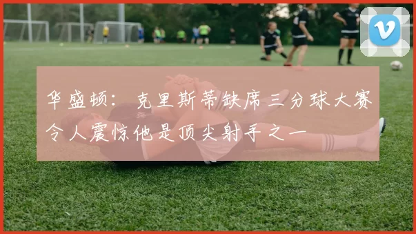 华盛顿：克里斯蒂缺席三分球大赛令人震惊他是顶尖射手之一