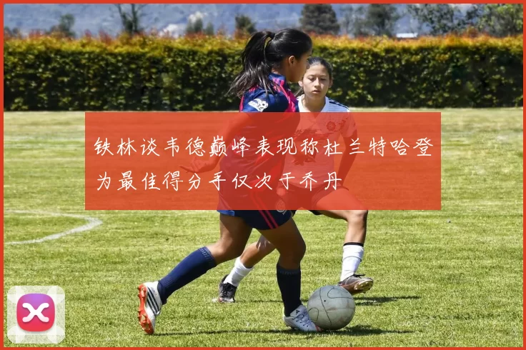 铁林谈韦德巅峰表现称杜兰特哈登为最佳得分手仅次于乔丹