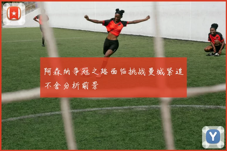 阿森纳争冠之路面临挑战曼城紧追不舍分析前景