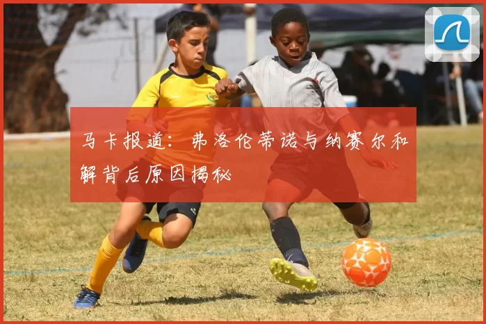 马卡报道：弗洛伦蒂诺与纳赛尔和解背后原因揭秘