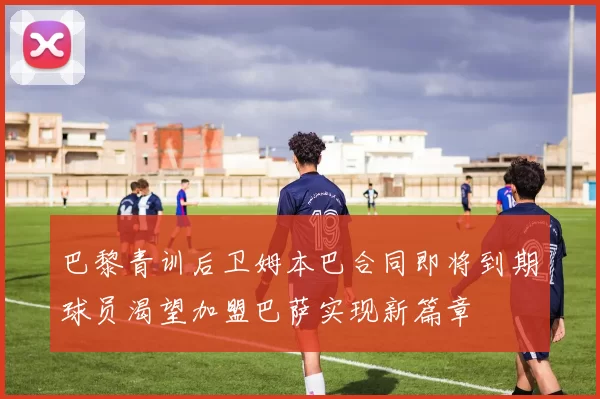 巴黎青训后卫姆本巴合同即将到期球员渴望加盟巴萨实现新篇章