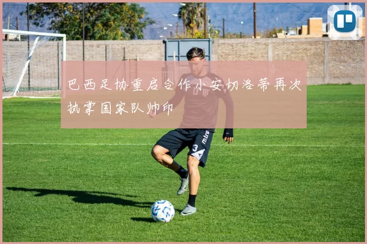 巴西足协重启合作小安切洛蒂再次执掌国家队帅印