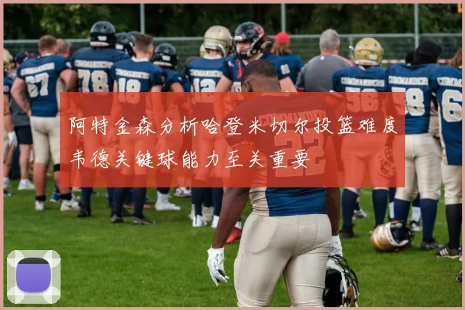 阿特金森分析哈登米切尔投篮难度韦德关键球能力至关重要