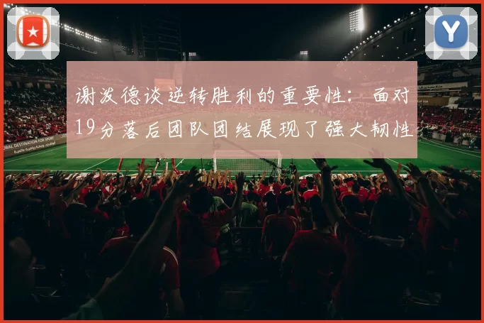 谢泼德谈逆转胜利的重要性：面对19分落后团队团结展现了强大韧性