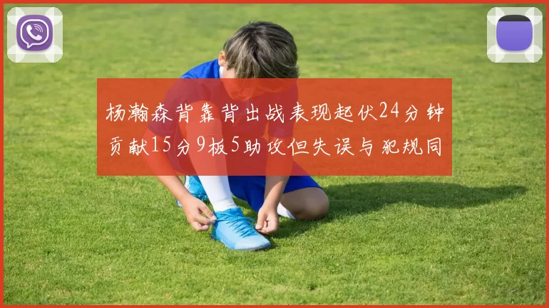 杨瀚森背靠背出战表现起伏24分钟贡献15分9板5助攻但失误与犯规同样引人关注