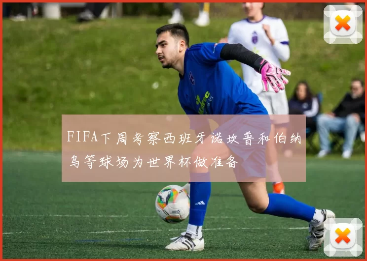 FIFA下周考察西班牙诺坎普和伯纳乌等球场为世界杯做准备