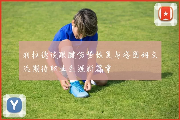 利拉德谈跟腱伤势恢复与塔图姆交流期待职业生涯新篇章