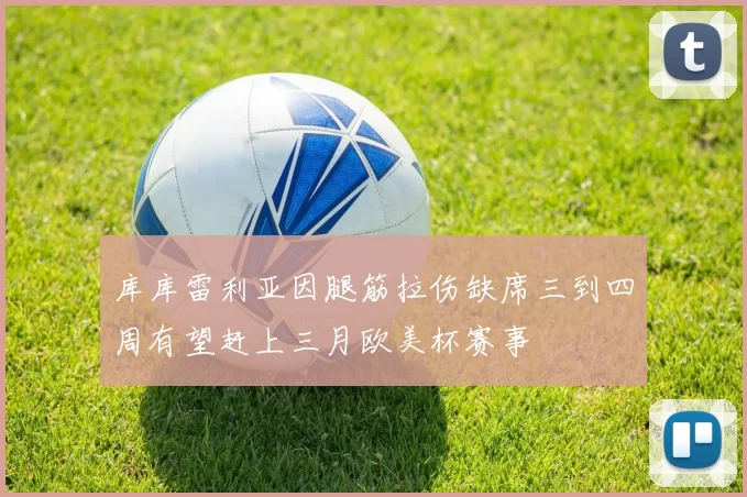 库库雷利亚因腿筋拉伤缺席三到四周有望赶上三月欧美杯赛事
