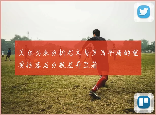 贝尔戈米分析尤文与罗马平局的重要性落后分数差异显著