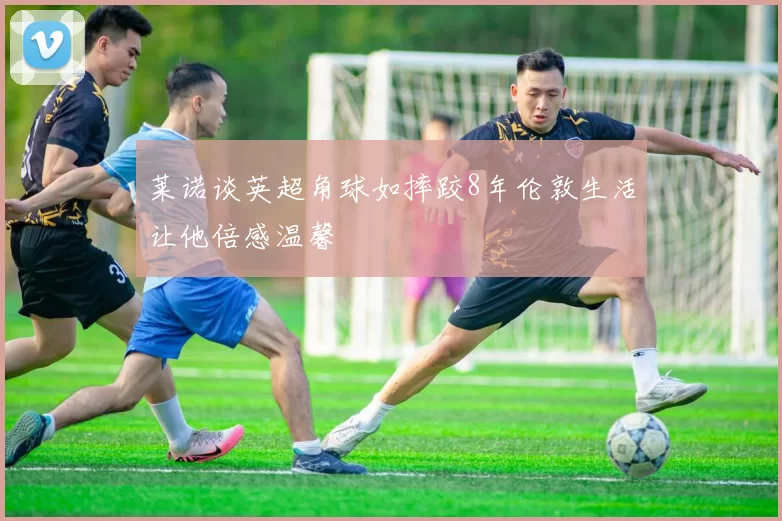 莱诺谈英超角球如摔跤8年伦敦生活让他倍感温馨
